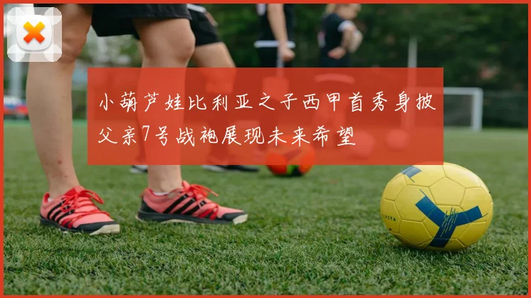 小葫芦娃比利亚之子西甲首秀身披父亲7号战袍展现未来希望