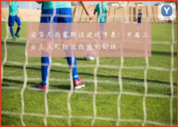 安芬尼西蒙斯谈进攻节奏：开局三分无人盯防让我感到舒适