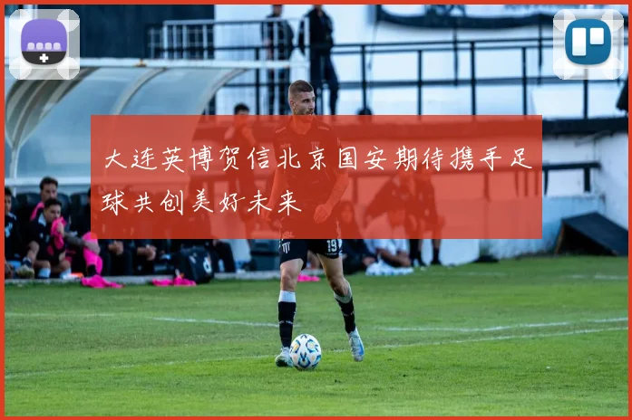 大连英博贺信北京国安期待携手足球共创美好未来