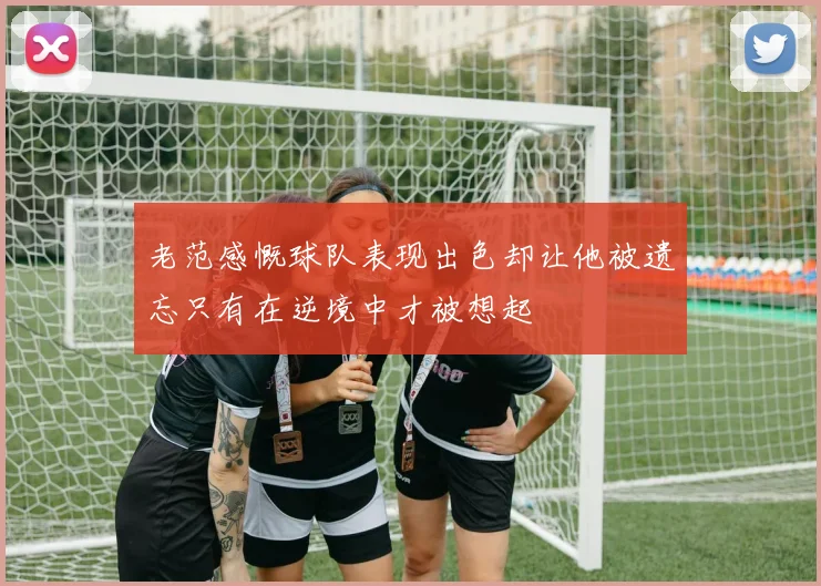 老范感慨球队表现出色却让他被遗忘只有在逆境中才被想起