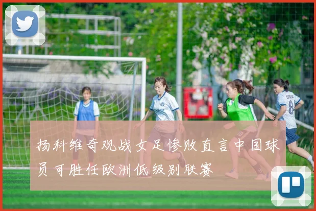 扬科维奇观战女足惨败直言中国球员可胜任欧洲低级别联赛
