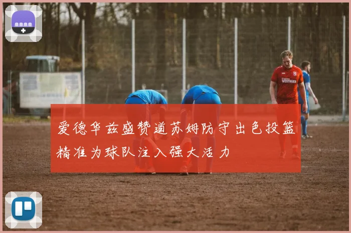 爱德华兹盛赞道苏姆防守出色投篮精准为球队注入强大活力