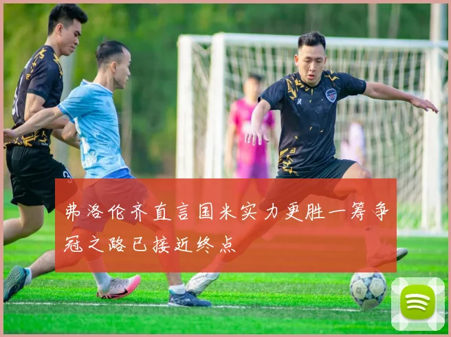 弗洛伦齐直言国米实力更胜一筹争冠之路已接近终点