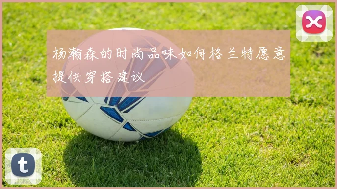 杨瀚森的时尚品味如何格兰特愿意提供穿搭建议