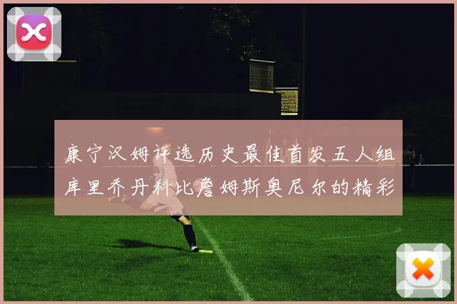 康宁汉姆评选历史最佳首发五人组库里乔丹科比詹姆斯奥尼尔的精彩分析