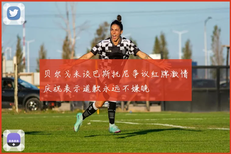 贝尔戈米谈巴斯托尼争议红牌激情庆祝表示道歉永远不嫌晚