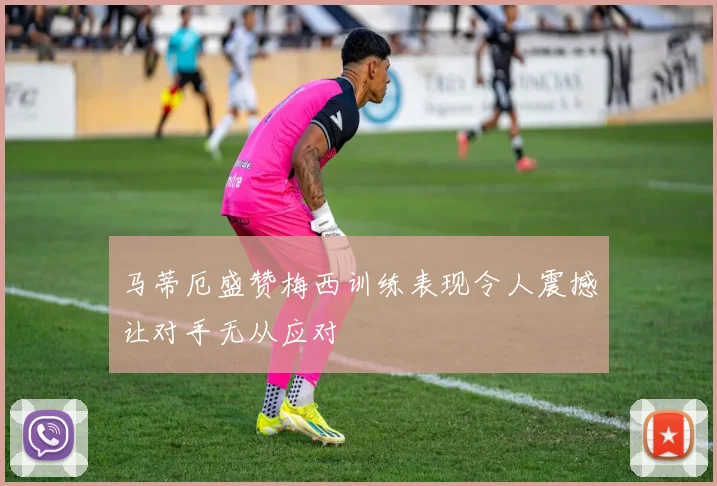 马蒂厄盛赞梅西训练表现令人震撼让对手无从应对