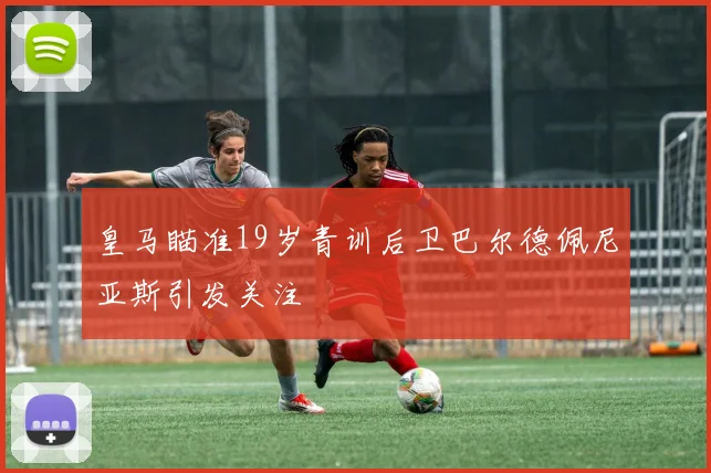 皇马瞄准19岁青训后卫巴尔德佩尼亚斯引发关注