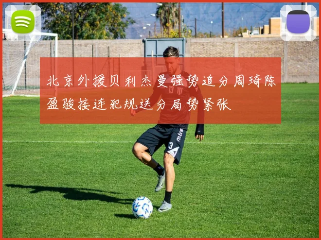 北京外援贝利杰曼强势追分周琦陈盈骏接连犯规送分局势紧张