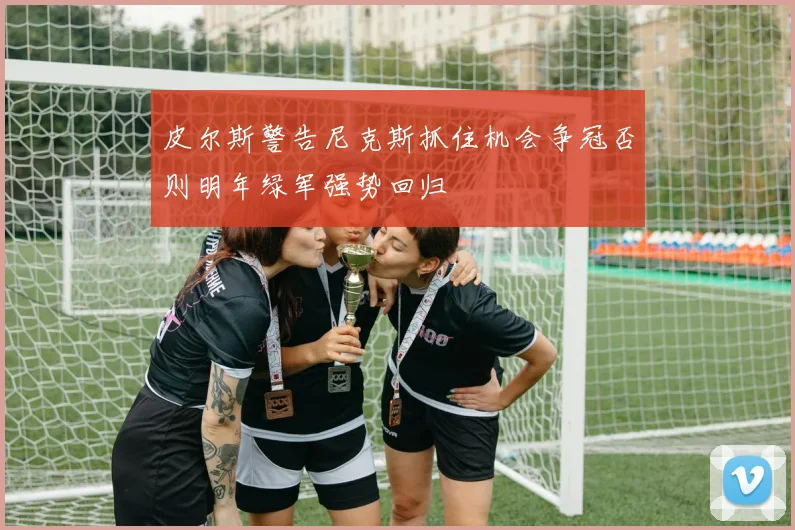 皮尔斯警告尼克斯抓住机会争冠否则明年绿军强势回归