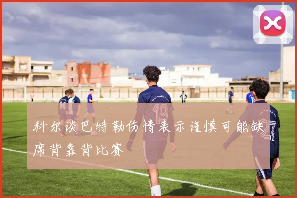 科尔谈巴特勒伤情表示谨慎可能缺席背靠背比赛