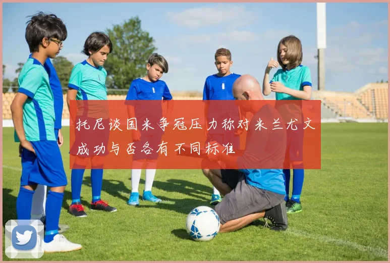 托尼谈国米争冠压力称对米兰尤文成功与否各有不同标准