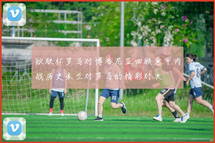欧联杯罗马对博洛尼亚回顾意甲内战历史米兰对罗马的精彩对决